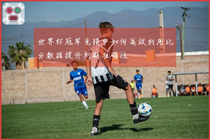 世界杯冠军竞猜中如何高效利用比分数据提升判断准确性