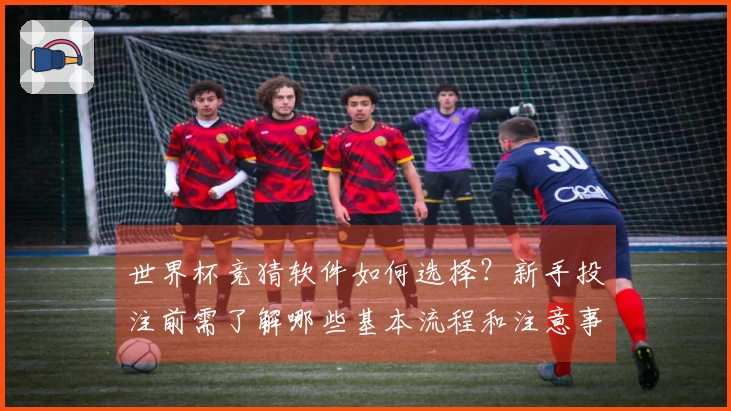 世界杯竞猜软件如何选择？新手投注前需了解哪些基本流程和注意事项