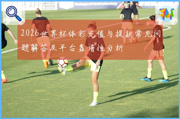 2026世界杯体彩充值与提款常见问题解答及平台靠谱性分析